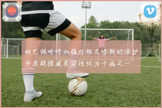 姆巴佩呼吁加强对维尼修斯的保护并质疑报道真实性仅为十成之一
