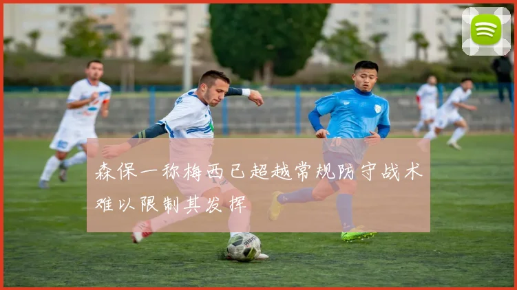 森保一称梅西已超越常规防守战术难以限制其发挥