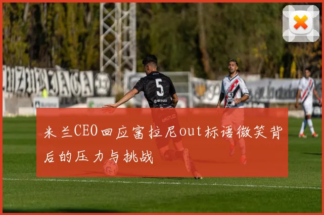 米兰CEO回应富拉尼out标语微笑背后的压力与挑战