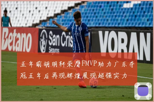 五年前胡明轩荣膺FMVP助力广东夺冠五年后再现辉煌展现超强实力