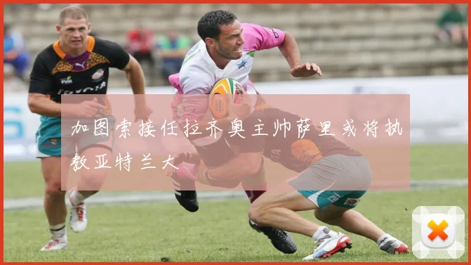 加图索接任拉齐奥主帅萨里或将执教亚特兰大