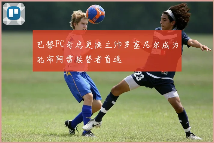 巴黎FC考虑更换主帅罗塞尼尔成为孔布阿雷接替者首选