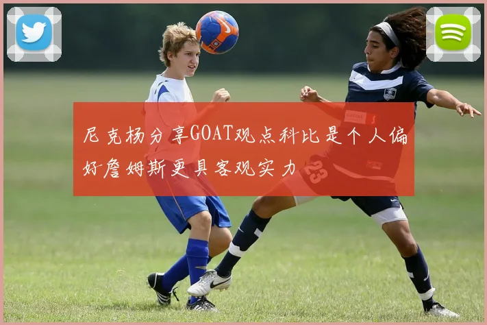 尼克杨分享GOAT观点科比是个人偏好詹姆斯更具客观实力