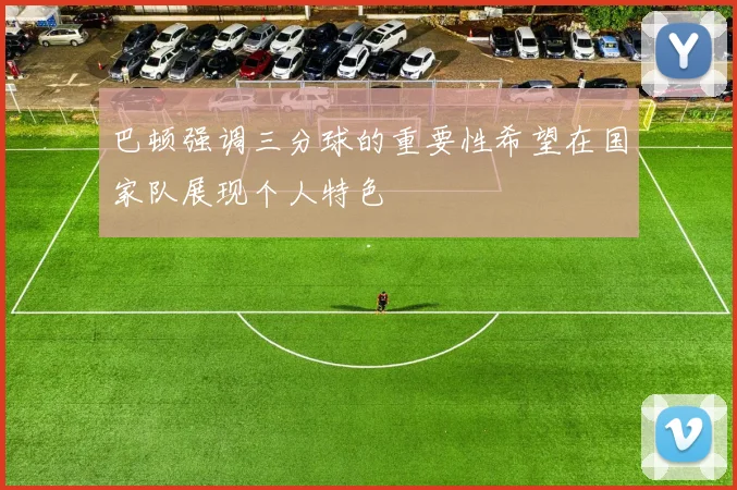 巴顿强调三分球的重要性希望在国家队展现个人特色