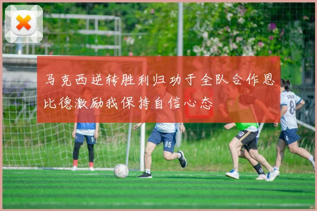马克西逆转胜利归功于全队合作恩比德激励我保持自信心态