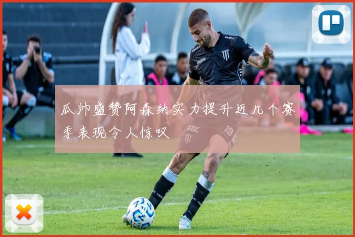 瓜帅盛赞阿森纳实力提升近几个赛季表现令人惊叹