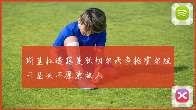 斯基拉透露曼联切尔西争抢霍尔纽卡坚决不愿意放人