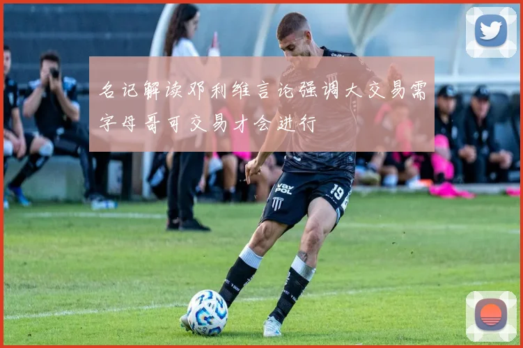 名记解读邓利维言论强调大交易需字母哥可交易才会进行