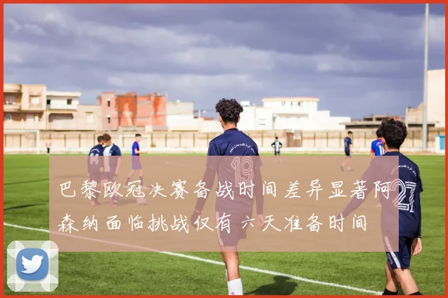 巴黎欧冠决赛备战时间差异显著阿森纳面临挑战仅有六天准备时间