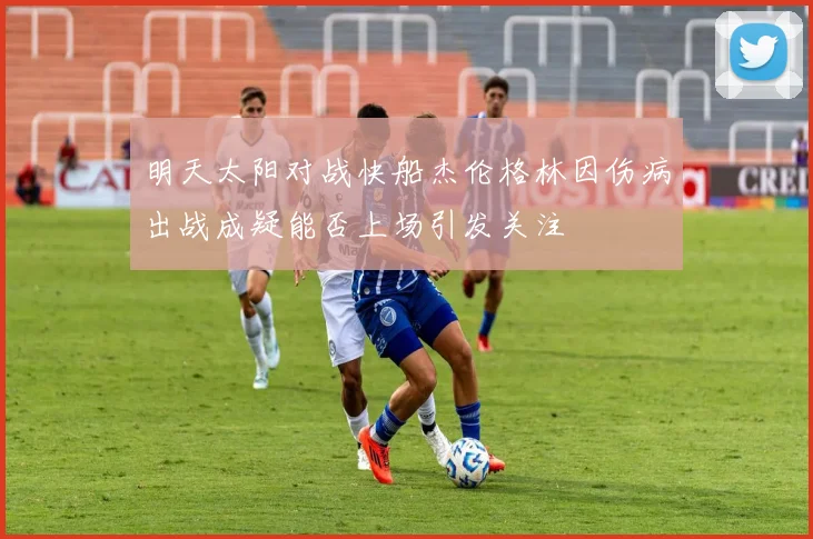 明天太阳对战快船杰伦格林因伤病出战成疑能否上场引发关注