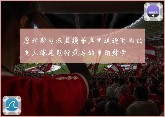 詹姆斯与浓眉携手库里追逐时间的老人球迷期待最后的华丽舞步