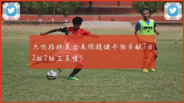 杰伦格林复出表现稳健半场贡献7分2板2助正负值5