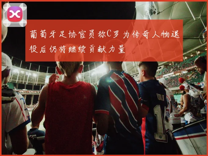 葡萄牙足协官员称C罗为传奇人物退役后仍将继续贡献力量