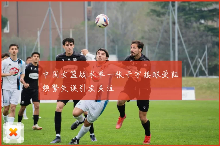 中国女篮战术单一张子宇接球受阻频繁失误引发关注