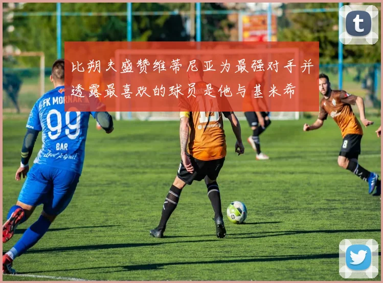 比朔夫盛赞维蒂尼亚为最强对手并透露最喜欢的球员是他与基米希