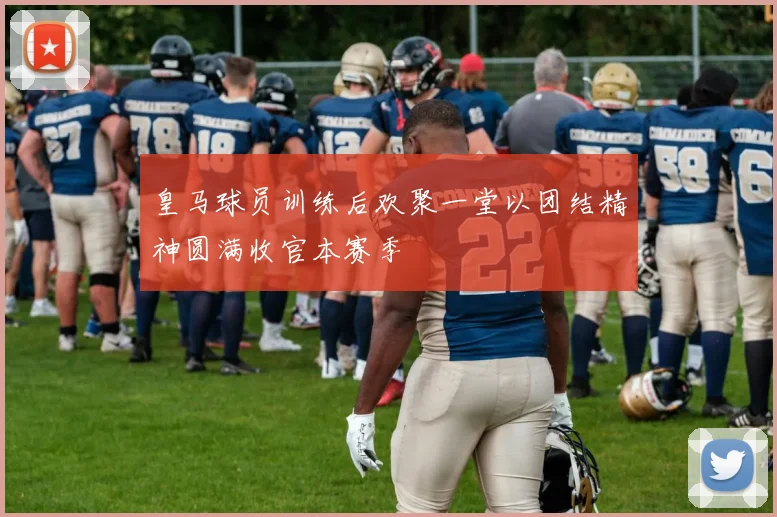 皇马球员训练后欢聚一堂以团结精神圆满收官本赛季