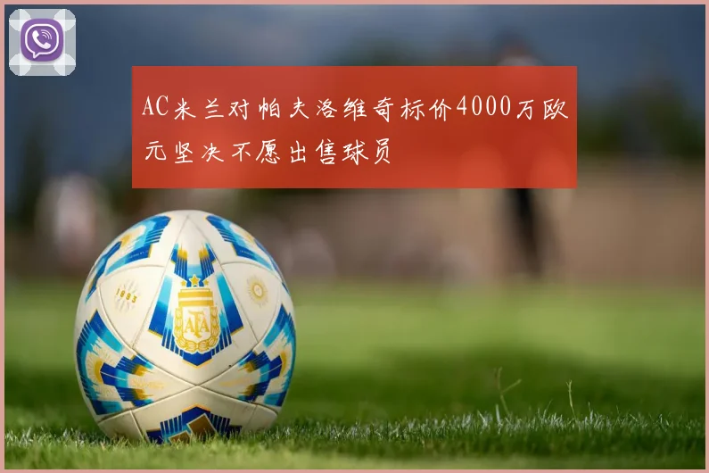 AC米兰对帕夫洛维奇标价4000万欧元坚决不愿出售球员