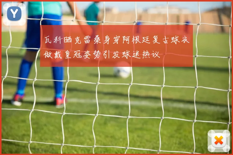 瓦科晒克雷桑身穿阿根廷复古球衣做戴皇冠姿势引发球迷热议