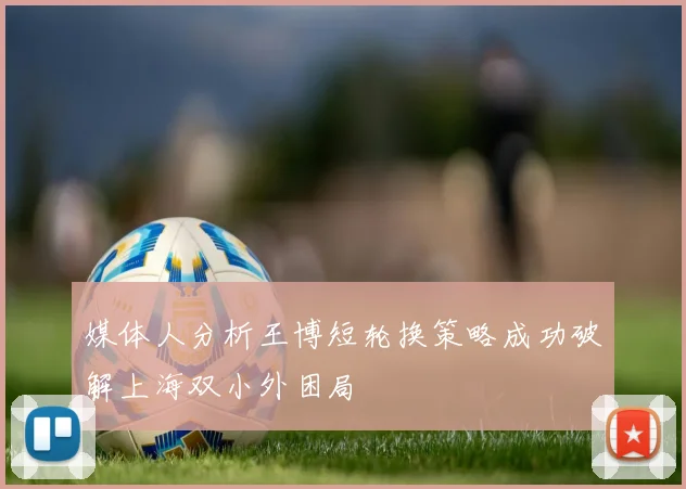 媒体人分析王博短轮换策略成功破解上海双小外困局