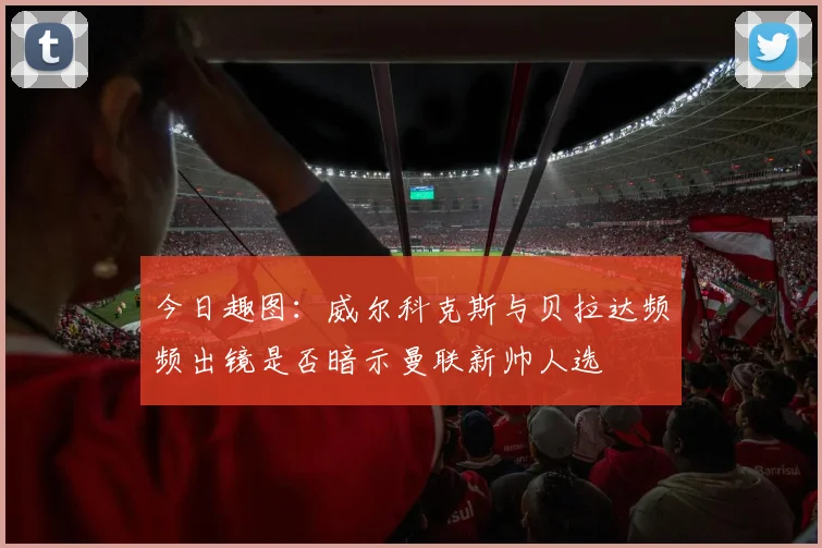 今日趣图：威尔科克斯与贝拉达频频出镜是否暗示曼联新帅人选