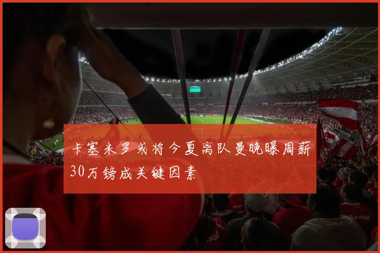 卡塞米罗或将今夏离队曼晚曝周薪30万镑成关键因素