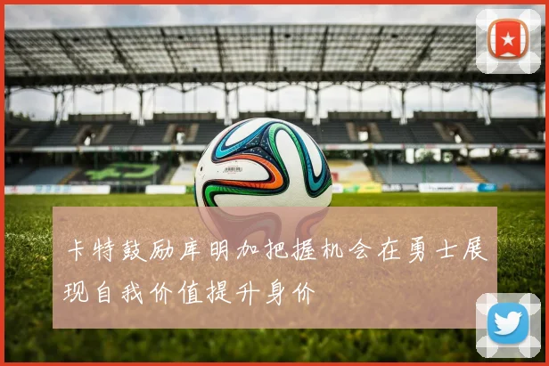 卡特鼓励库明加把握机会在勇士展现自我价值提升身价