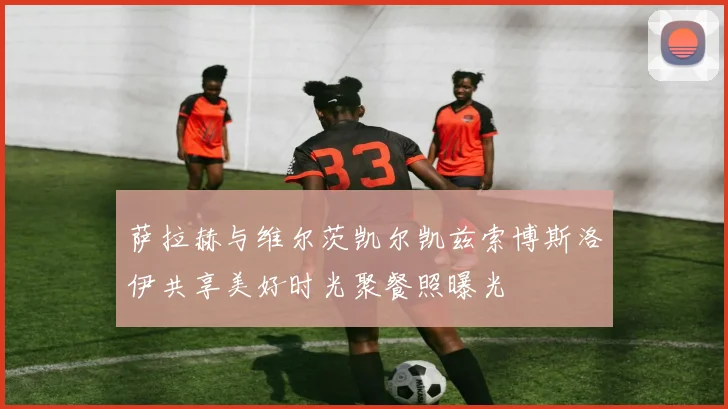 萨拉赫与维尔茨凯尔凯兹索博斯洛伊共享美好时光聚餐照曝光