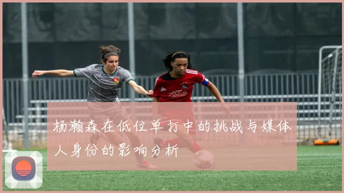 杨瀚森在低位单打中的挑战与媒体人身份的影响分析