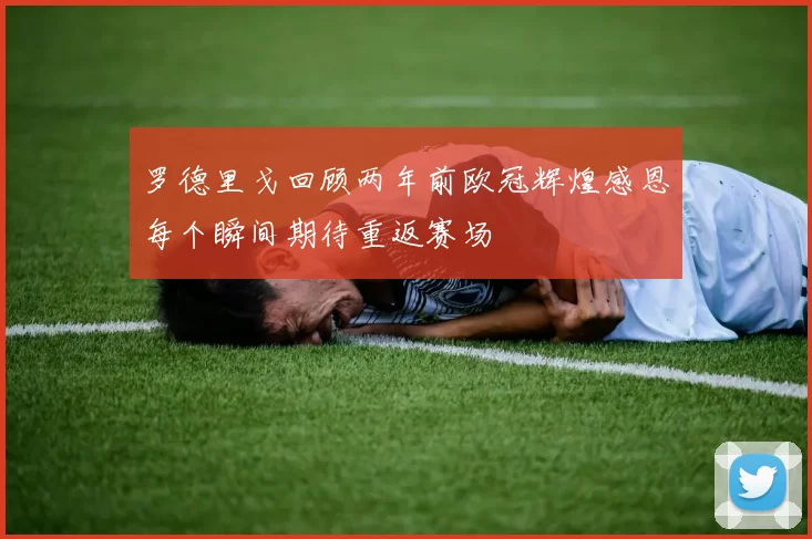 罗德里戈回顾两年前欧冠辉煌感恩每个瞬间期待重返赛场