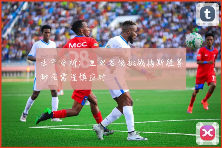 法甲分析：里尔客场挑战梅斯胜算渺茫需谨慎应对