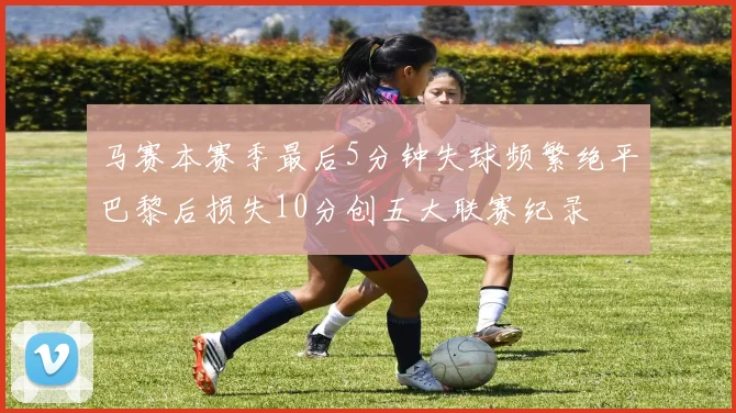 马赛本赛季最后5分钟失球频繁绝平巴黎后损失10分创五大联赛纪录