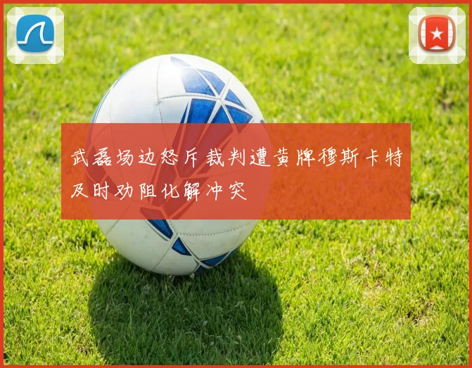 武磊场边怒斥裁判遭黄牌穆斯卡特及时劝阻化解冲突